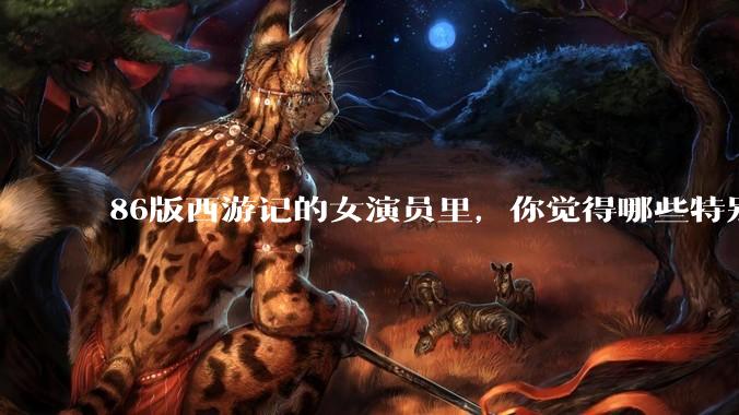 86版西游记的女演员里，你觉得哪些特别漂亮？