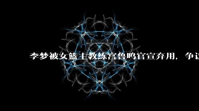 李梦被女篮主教练宫鲁鸣官宣弃用，争议很大，怎么看待？