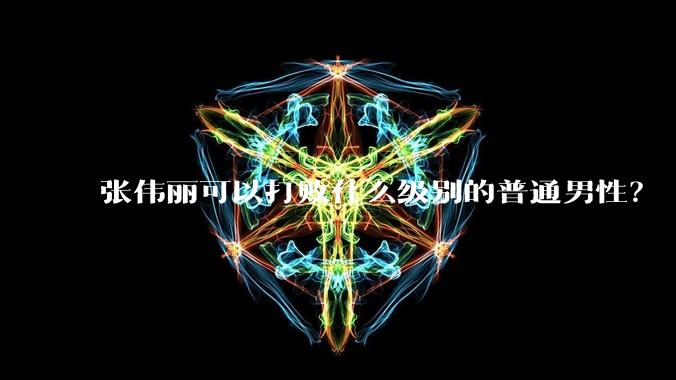 张伟丽可以打败什么级别的普通男性？